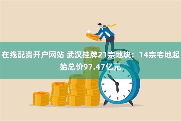 在线配资开户网站 武汉挂牌21宗地块：14宗宅地起始总价97.47亿元