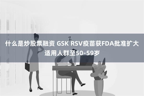 什么是炒股票融资 GSK RSV疫苗获FDA批准扩大适用人群至50-59岁