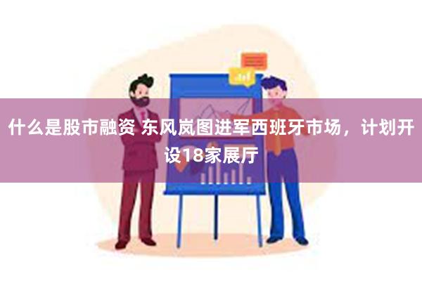 什么是股市融资 东风岚图进军西班牙市场，计划开设18家展厅