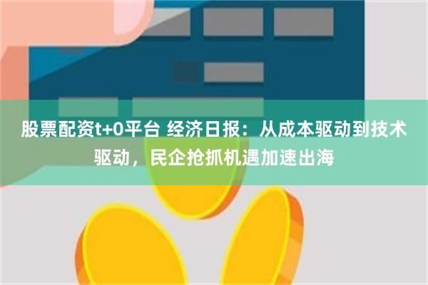 股票配资t+0平台 经济日报：从成本驱动到技术驱动，民企抢抓机遇加速出海