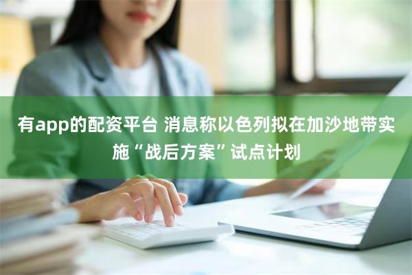 有app的配资平台 消息称以色列拟在加沙地带实施“战后方案”试点计划