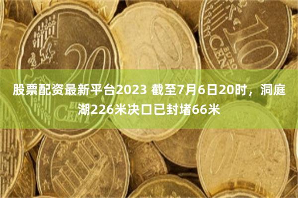 股票配资最新平台2023 截至7月6日20时，洞庭湖22