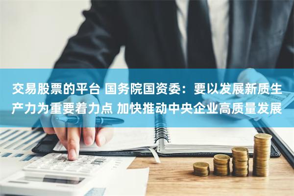 交易股票的平台 国务院国资委：要以发展新质生产力为重要着力点 加快推动中央企业高质量发展