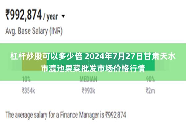 杠杆炒股可以多少倍 2024年7月27日甘肃天水市瀛池果菜批发市场价格行情