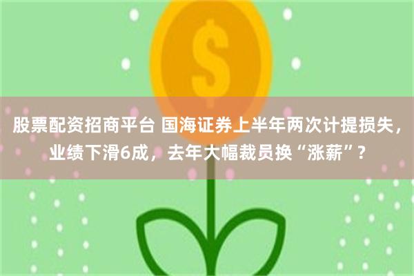 股票配资招商平台 国海证券上半年两次计提损失，业绩下滑6成，去年大幅裁员换“涨薪”?