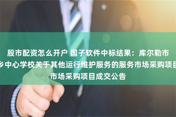 股市配资怎么开户 国子软件中标结果：库尔勒市和什力克乡中心学校关于其他运行维护服务的服务市场采购项目成交公告