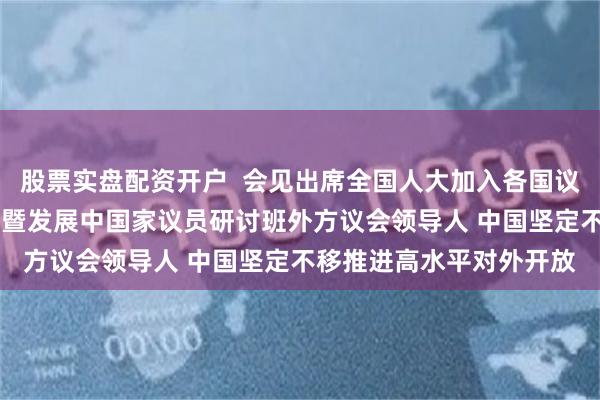 股票实盘配资开户  会见出席全国人大加入各国议会联盟40周年纪念活动暨发展中国家议员研讨班外方议会领导人 中国坚定不移推进高水平对外开放