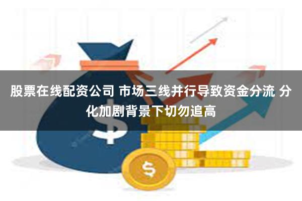 股票在线配资公司 市场三线并行导致资金分流 分化加剧背景下切勿追高