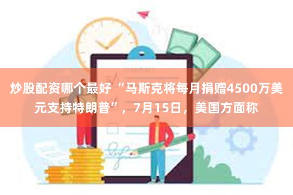 炒股配资哪个最好 “马斯克将每月捐赠4500万美元支持特朗普”，7月15日，美国方面称