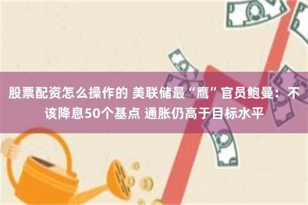 股票配资怎么操作的 美联储最“鹰”官员鲍曼：不该降息50