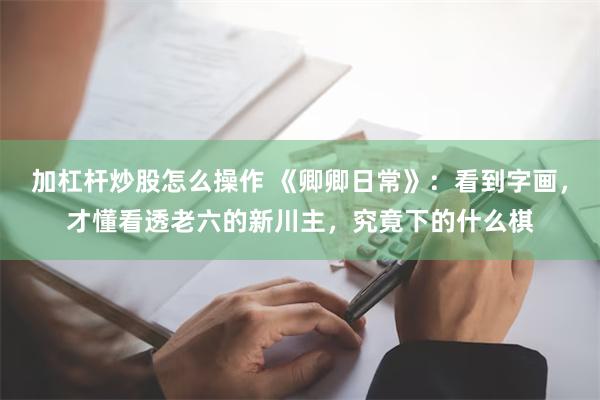 加杠杆炒股怎么操作 《卿卿日常》：看到字画，才懂看透老六的新川主，究竟下的什么棋