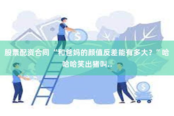 股票配资合同 “和爸妈的颜值反差能有多大？”哈哈哈笑出猪叫..