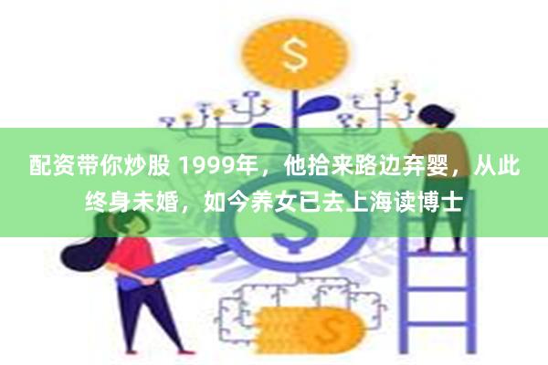 配资带你炒股 1999年，他拾来路边弃婴，从此终身未婚，如今养女已去上海读博士