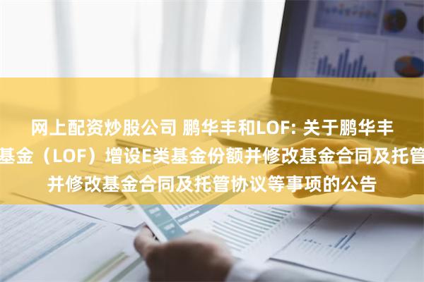 网上配资炒股公司 鹏华丰和LOF: 关于鹏华丰和债券型证券投资基金（LOF）增设E类基金份额并修改基金合同及托管协议等事项的公告