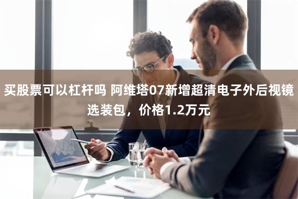 买股票可以杠杆吗 阿维塔07新增超清电子外后视镜选装包，价格1.2万元