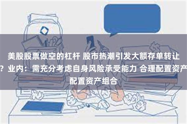 美股股票做空的杠杆 股市热潮引发大额存单转让升温？业内：需充分考虑自身风险承受能力 合理配置资产组合