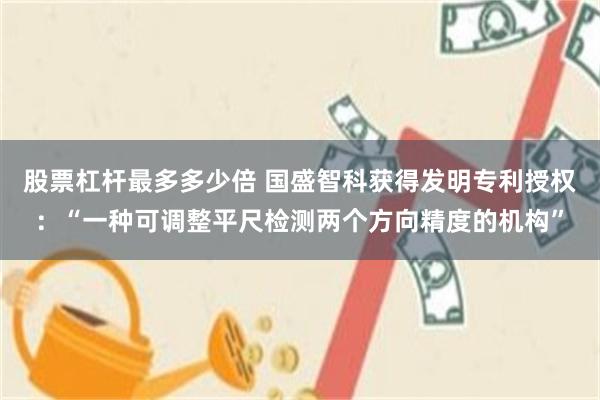 股票杠杆最多多少倍 国盛智科获得发明专利授权：“一种可调整平尺检测两个方向精度的机构”