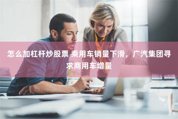 怎么加杠杆炒股票 乘用车销量下滑，广汽集团寻求商用车增量