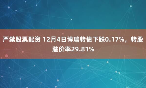 严禁股票配资 12月4日博瑞转债下跌0.17%，转股溢价率29.81%