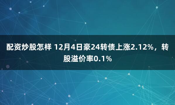 配资炒股怎样 12月4日豪24转债上涨2.12%，转股溢价率0.1%