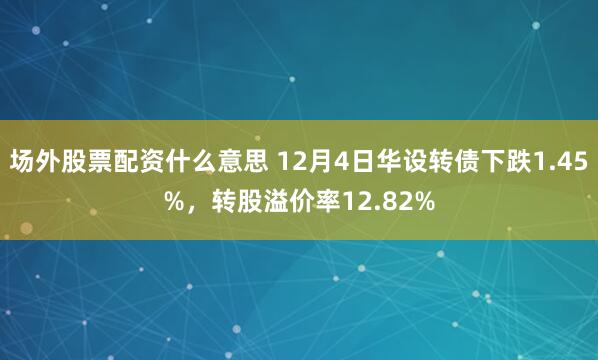 场外股票配资什么意思 12月4日华设转债下跌1.45%，转股溢价率12.82%