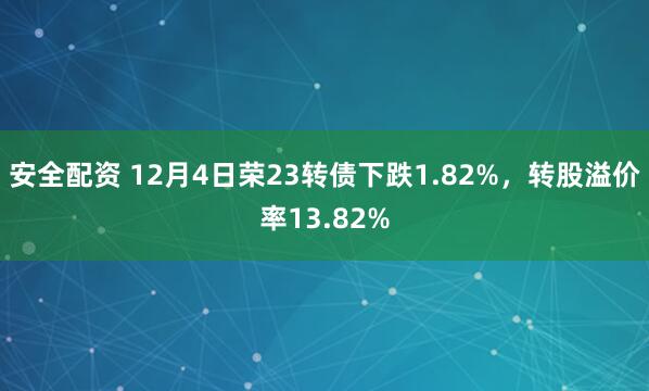 安全配资 12月4日荣23转债下跌1.82%，转股溢价率13.82%