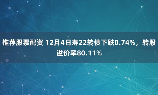 推荐股票配资 12月4日寿22转债下跌0.74%，转股溢价率80.11%