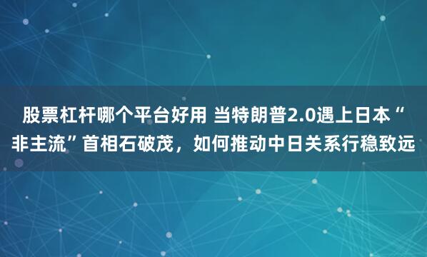 股票杠杆哪个平台好用 当特朗普2.0遇上日本“非主流”首相石破茂，如何推动中日关系行稳致远