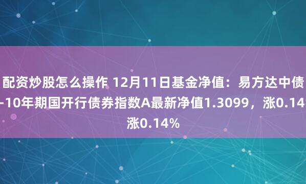 配资炒股怎么操作 12月11日基金净值：易方达中债7-10年期国开行债券指数A最新净值1.3099，涨0.14%