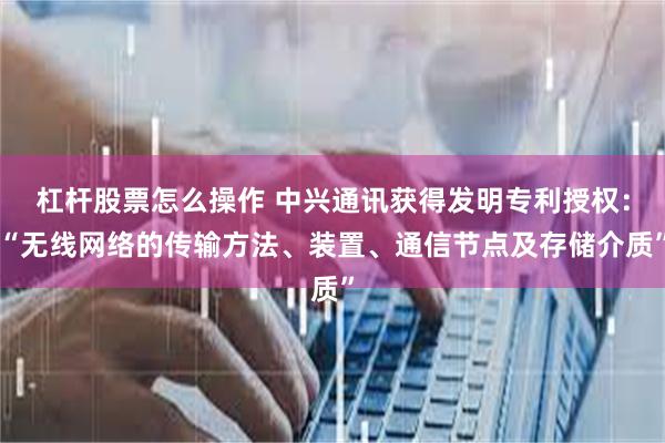 杠杆股票怎么操作 中兴通讯获得发明专利授权：“无线网络的传输方法、装置、通信节点及存储介质”