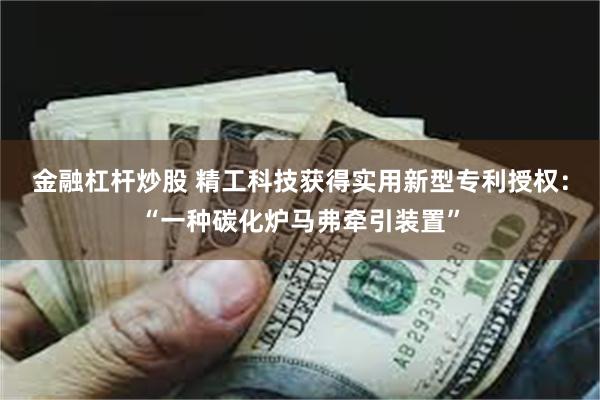 金融杠杆炒股 精工科技获得实用新型专利授权：“一种碳化炉马弗牵引装置”