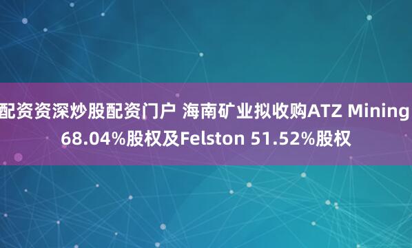 配资资深炒股配资门户 海南矿业拟收购ATZ Mining 68.04%股权及Felston 51.52%股权