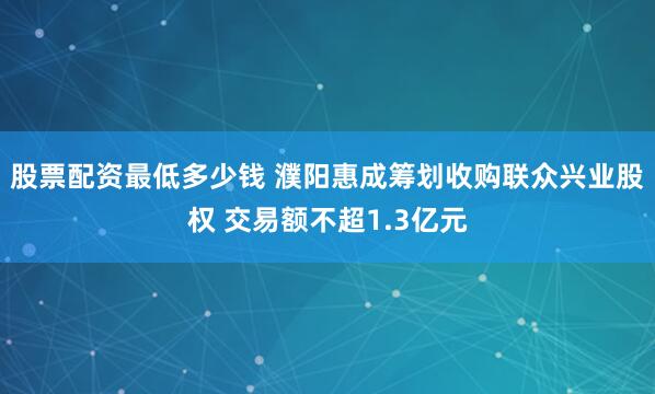 股票配资最低多少钱 濮阳惠成筹划收购联众兴业股权 交易额不超1.3亿元