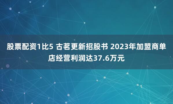 股票配资1比5 古茗更新招股书 2023年加盟商单店经营利润达37.6万元