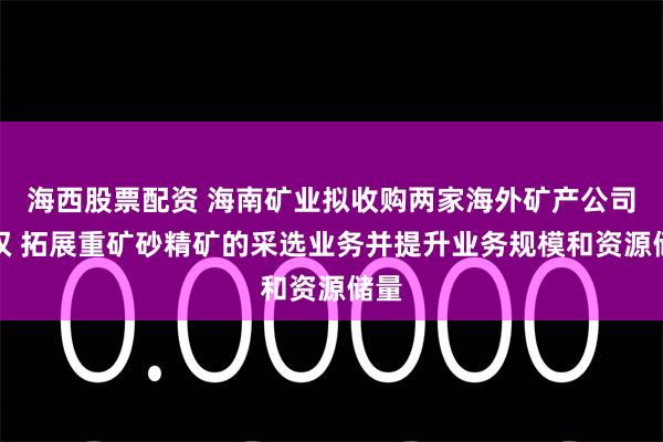 海西股票配资 海南矿业拟收购两家海外矿产公司股权 拓展重矿砂精矿的采选业务并提升业务规模和资源储量