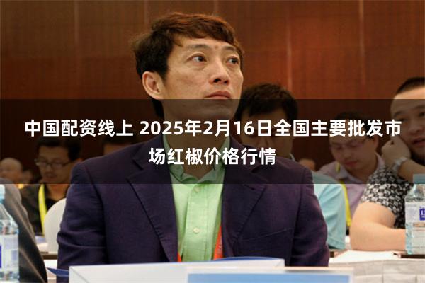 中国配资线上 2025年2月16日全国主要批发市场红椒价格行情