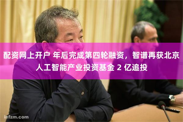 配资网上开户 年后完成第四轮融资，智谱再获北京人工智能产业投资基金 2 亿追投