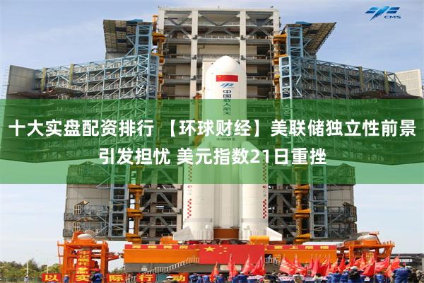 十大实盘配资排行 【环球财经】美联储独立性前景引发担忧 美元指数21日重挫