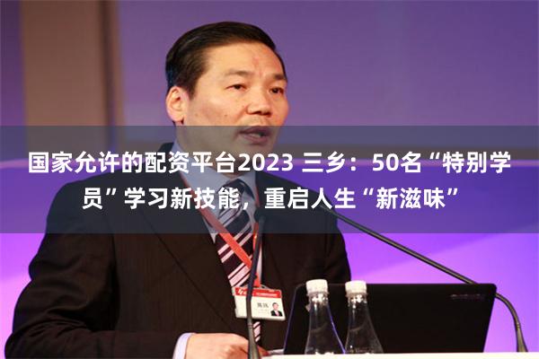 国家允许的配资平台2023 三乡：50名“特别学员”学习新技能，重启人生“新滋味”